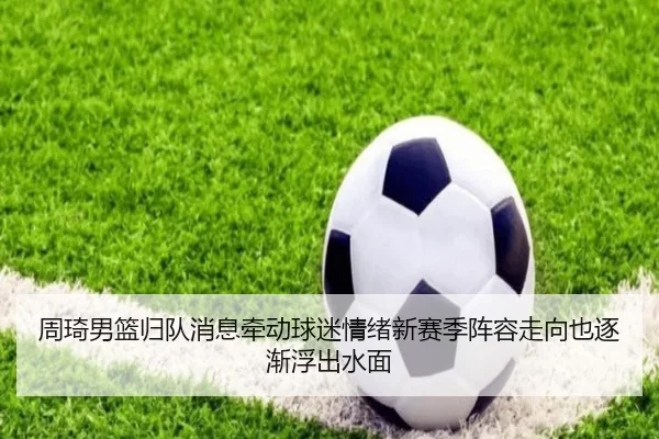 周琦男篮归队消息牵动球迷情绪新赛季阵容走向也逐渐浮出水面